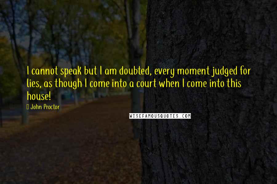 John Proctor Quotes: I cannot speak but I am doubted, every moment judged for lies, as though I come into a court when I come into this house!