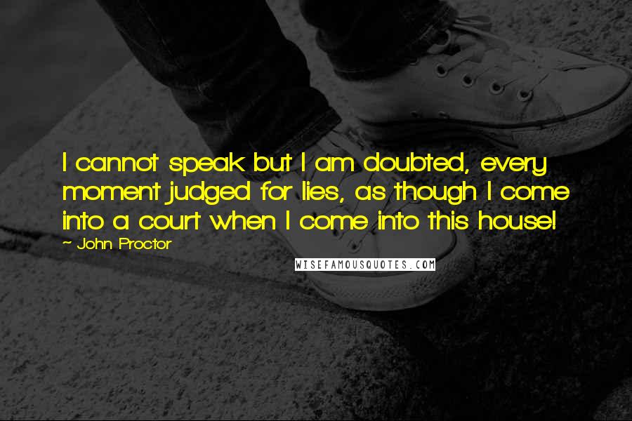 John Proctor Quotes: I cannot speak but I am doubted, every moment judged for lies, as though I come into a court when I come into this house!