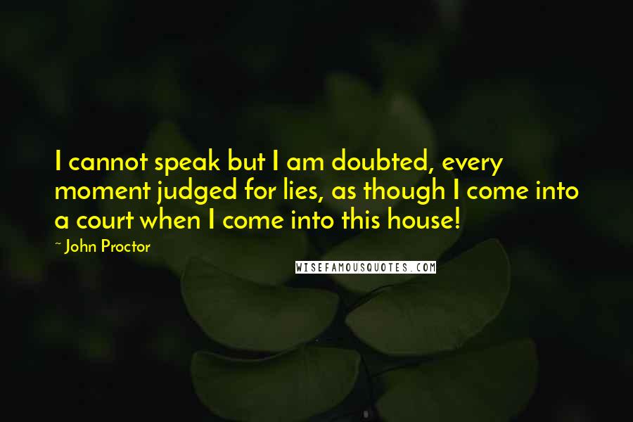 John Proctor Quotes: I cannot speak but I am doubted, every moment judged for lies, as though I come into a court when I come into this house!