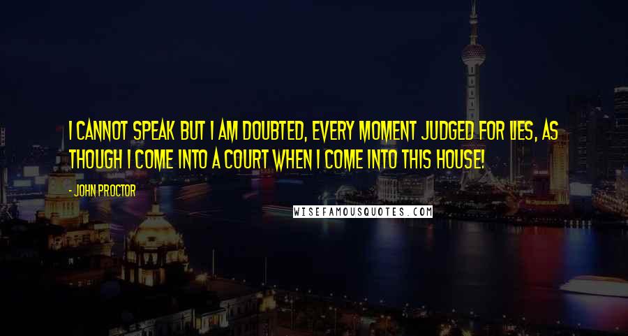 John Proctor Quotes: I cannot speak but I am doubted, every moment judged for lies, as though I come into a court when I come into this house!