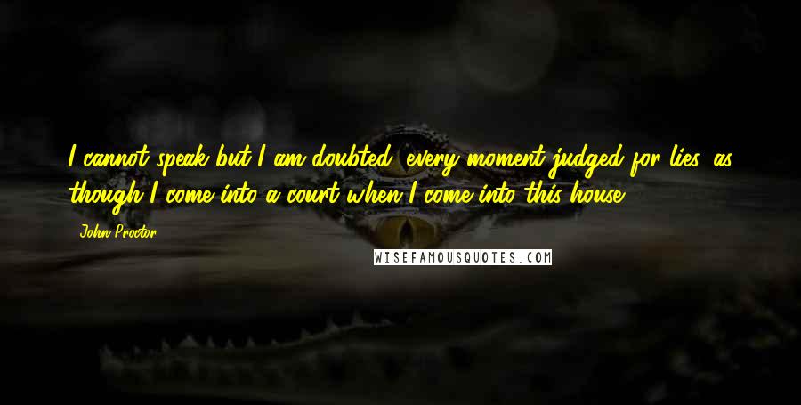 John Proctor Quotes: I cannot speak but I am doubted, every moment judged for lies, as though I come into a court when I come into this house!