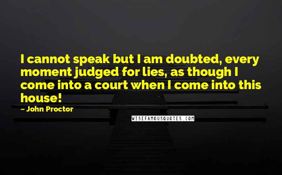 John Proctor Quotes: I cannot speak but I am doubted, every moment judged for lies, as though I come into a court when I come into this house!