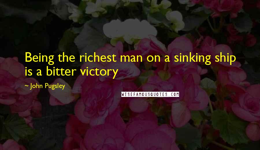 John Pugsley Quotes: Being the richest man on a sinking ship is a bitter victory