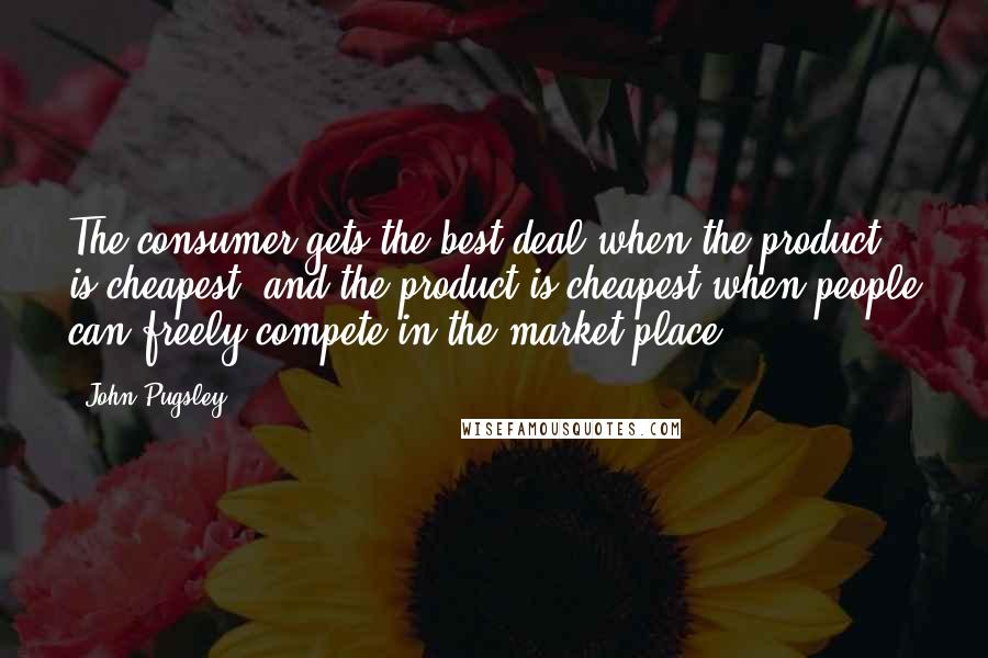 John Pugsley Quotes: The consumer gets the best deal when the product is cheapest, and the product is cheapest when people can freely compete in the market place.