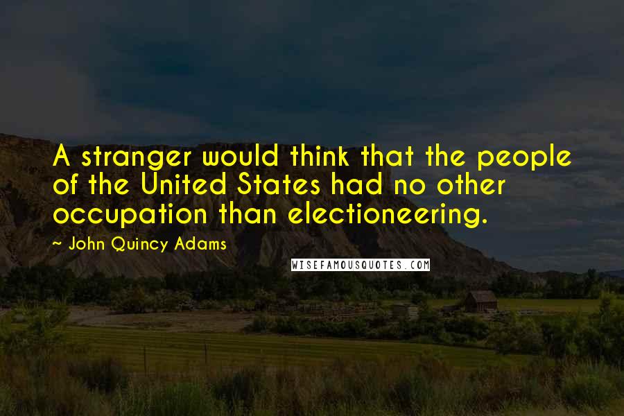 John Quincy Adams Quotes: A stranger would think that the people of the United States had no other occupation than electioneering.