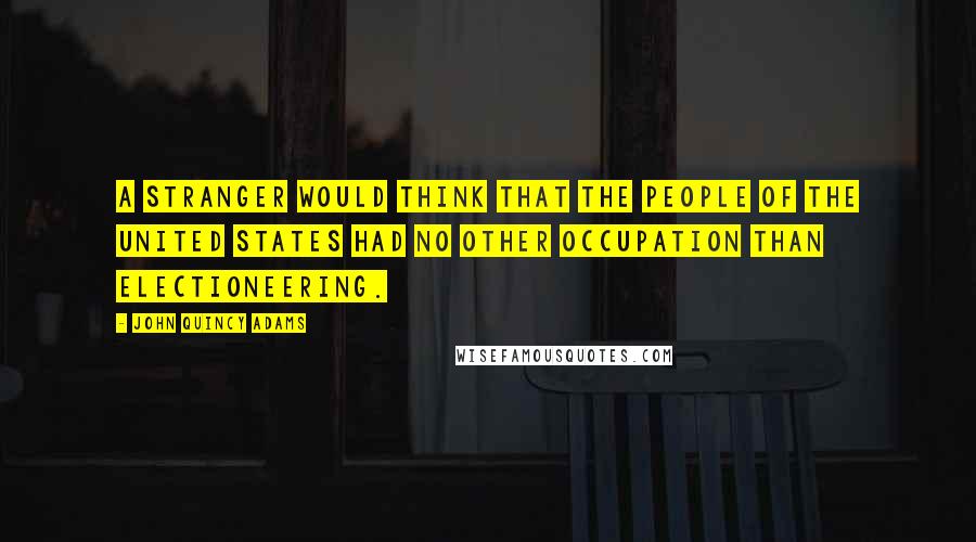 John Quincy Adams Quotes: A stranger would think that the people of the United States had no other occupation than electioneering.