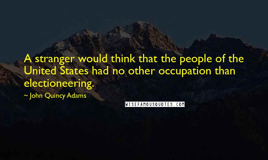 John Quincy Adams Quotes: A stranger would think that the people of the United States had no other occupation than electioneering.