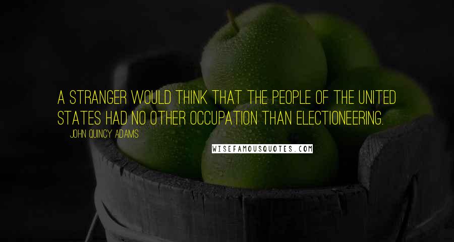 John Quincy Adams Quotes: A stranger would think that the people of the United States had no other occupation than electioneering.