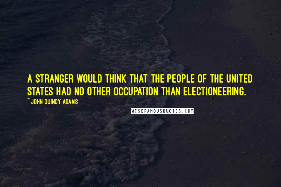 John Quincy Adams Quotes: A stranger would think that the people of the United States had no other occupation than electioneering.