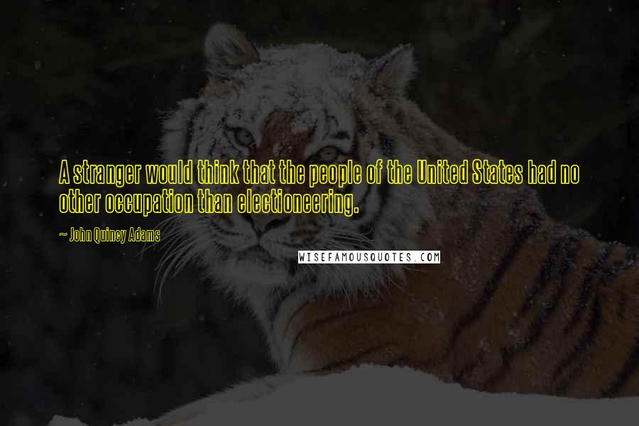 John Quincy Adams Quotes: A stranger would think that the people of the United States had no other occupation than electioneering.