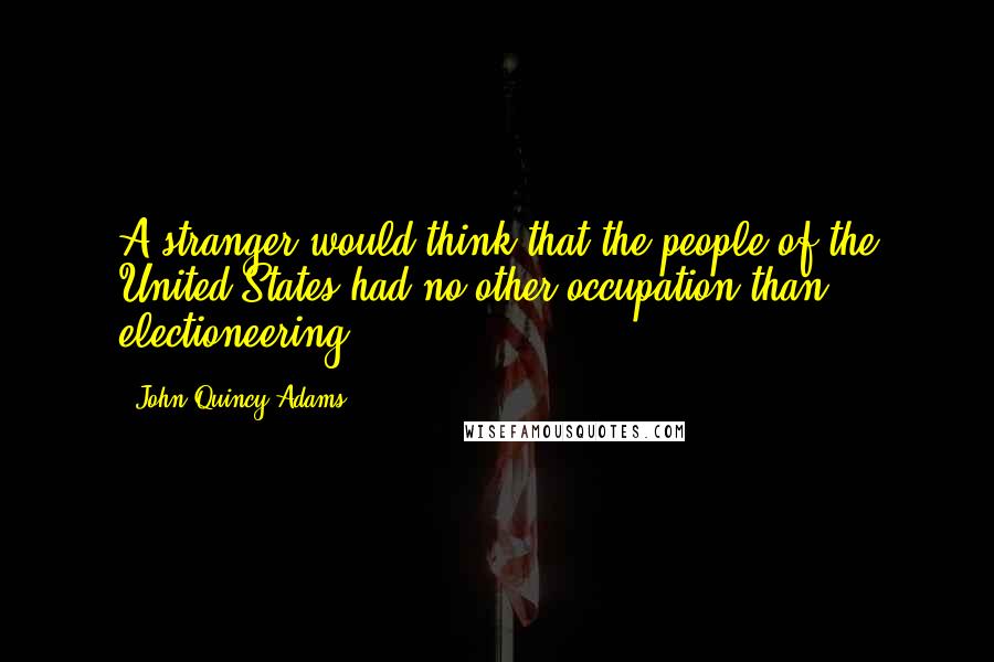 John Quincy Adams Quotes: A stranger would think that the people of the United States had no other occupation than electioneering.