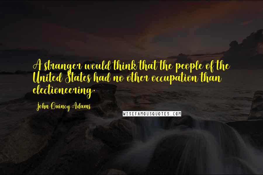 John Quincy Adams Quotes: A stranger would think that the people of the United States had no other occupation than electioneering.
