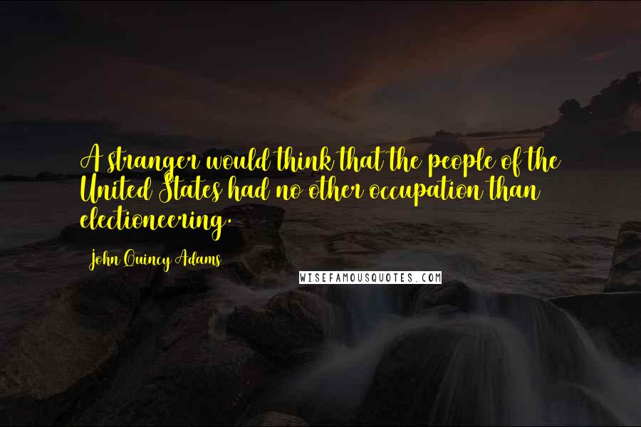 John Quincy Adams Quotes: A stranger would think that the people of the United States had no other occupation than electioneering.