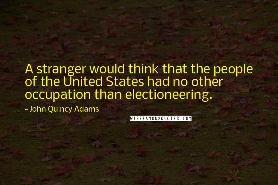 John Quincy Adams Quotes: A stranger would think that the people of the United States had no other occupation than electioneering.