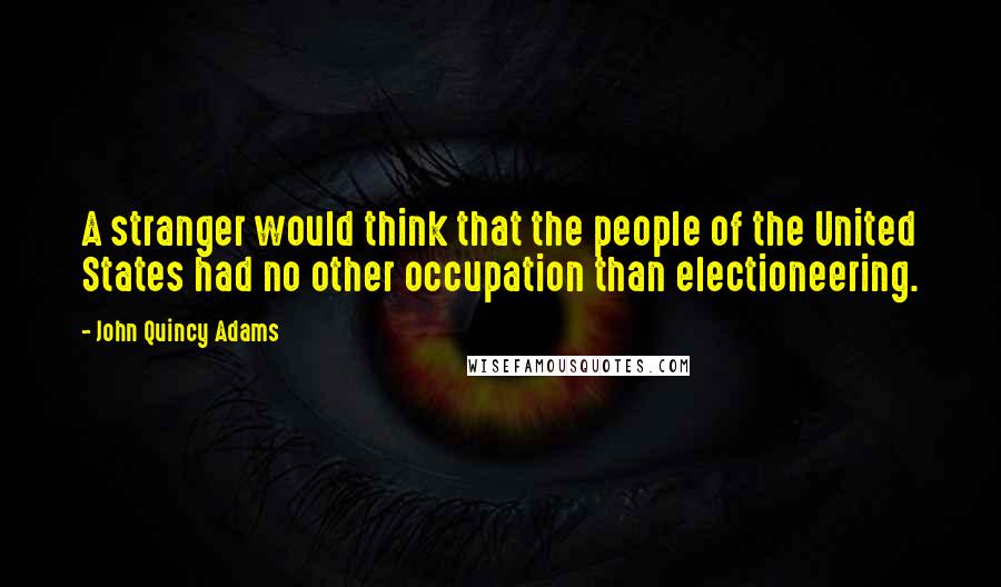 John Quincy Adams Quotes: A stranger would think that the people of the United States had no other occupation than electioneering.