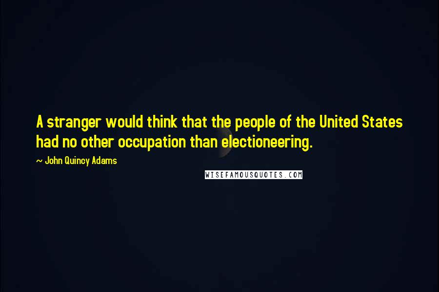 John Quincy Adams Quotes: A stranger would think that the people of the United States had no other occupation than electioneering.