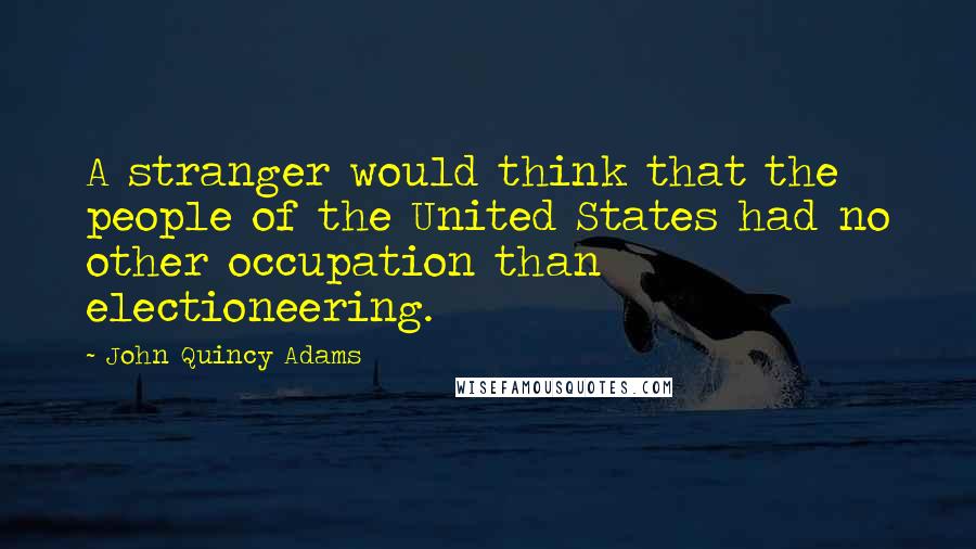 John Quincy Adams Quotes: A stranger would think that the people of the United States had no other occupation than electioneering.