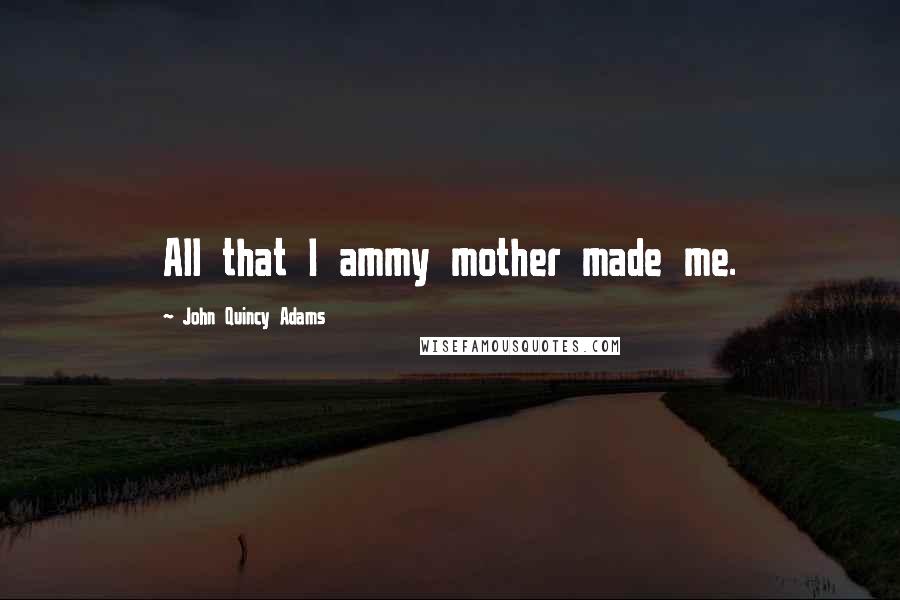 John Quincy Adams Quotes: All that I ammy mother made me.