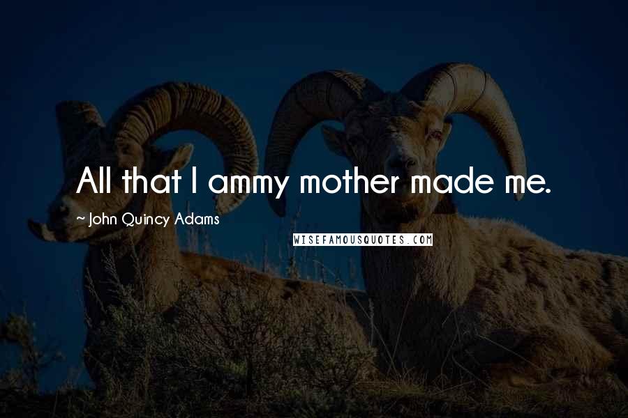 John Quincy Adams Quotes: All that I ammy mother made me.