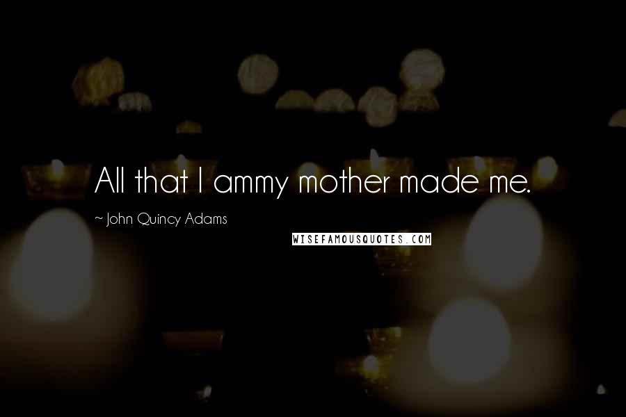 John Quincy Adams Quotes: All that I ammy mother made me.