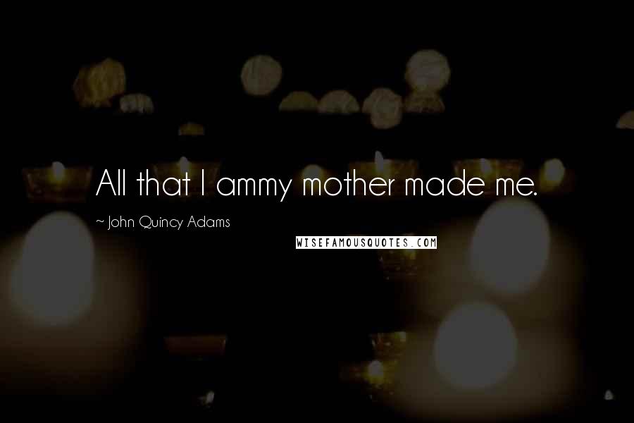 John Quincy Adams Quotes: All that I ammy mother made me.