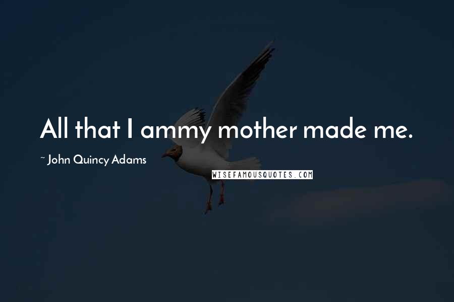 John Quincy Adams Quotes: All that I ammy mother made me.