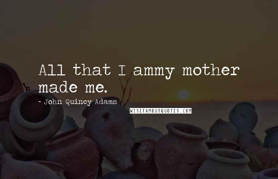 John Quincy Adams Quotes: All that I ammy mother made me.