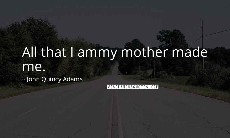 John Quincy Adams Quotes: All that I ammy mother made me.