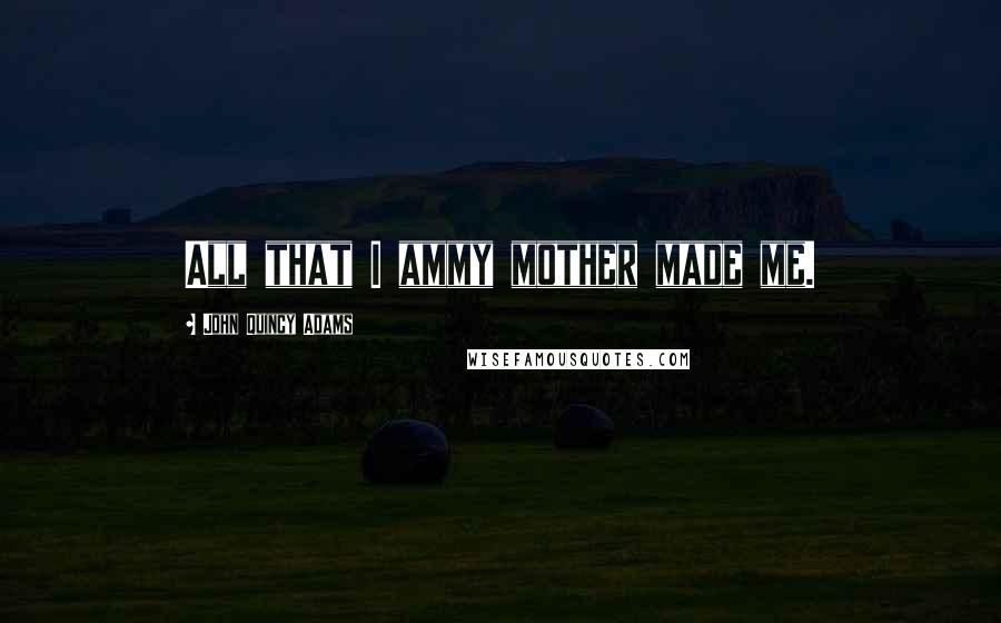 John Quincy Adams Quotes: All that I ammy mother made me.