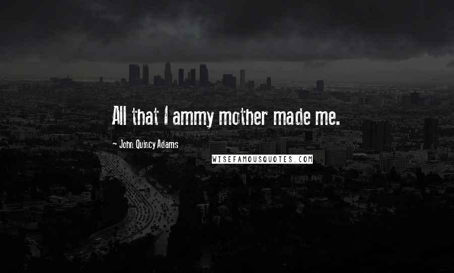 John Quincy Adams Quotes: All that I ammy mother made me.