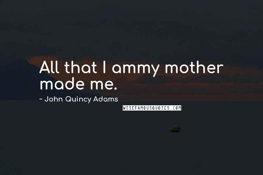 John Quincy Adams Quotes: All that I ammy mother made me.