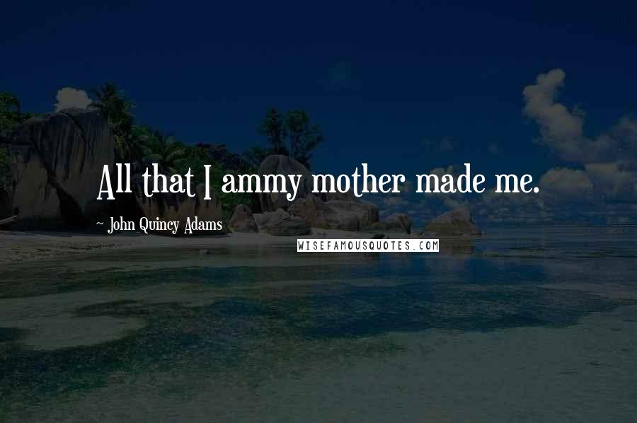 John Quincy Adams Quotes: All that I ammy mother made me.