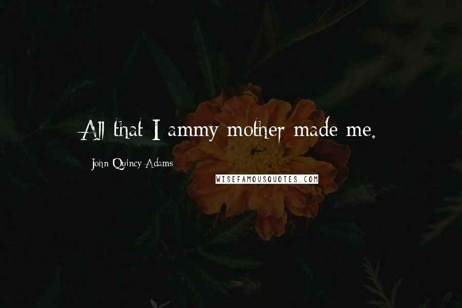 John Quincy Adams Quotes: All that I ammy mother made me.