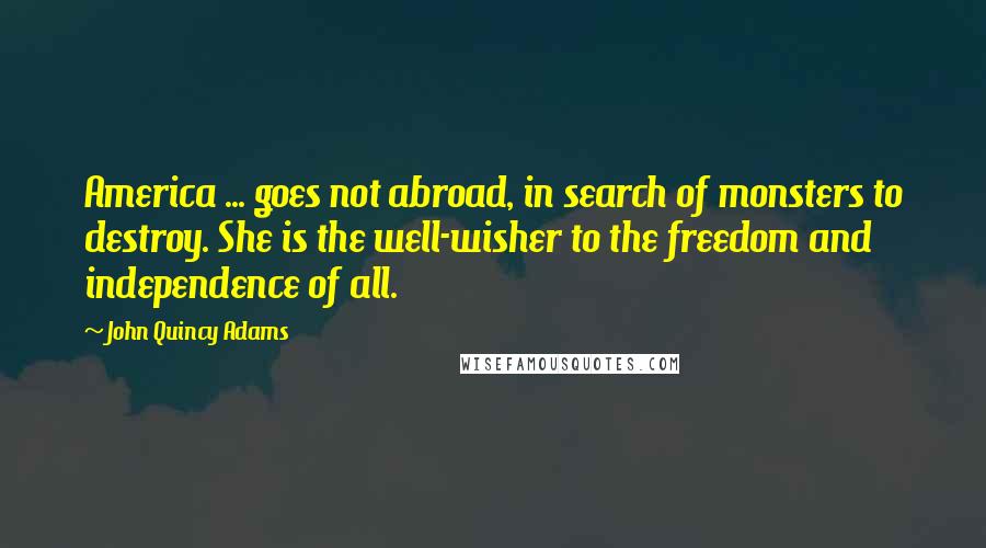 John Quincy Adams Quotes: America ... goes not abroad, in search of monsters to destroy. She is the well-wisher to the freedom and independence of all.