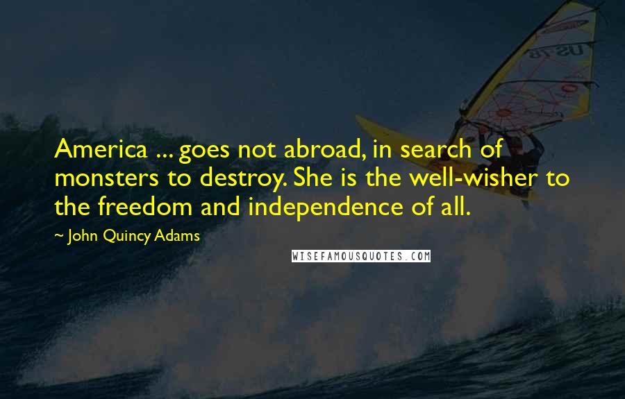 John Quincy Adams Quotes: America ... goes not abroad, in search of monsters to destroy. She is the well-wisher to the freedom and independence of all.