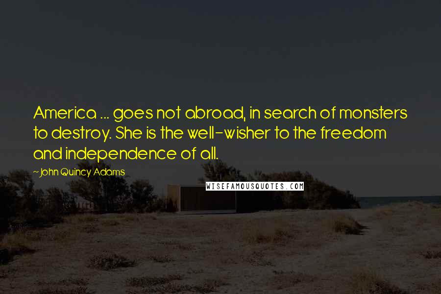 John Quincy Adams Quotes: America ... goes not abroad, in search of monsters to destroy. She is the well-wisher to the freedom and independence of all.