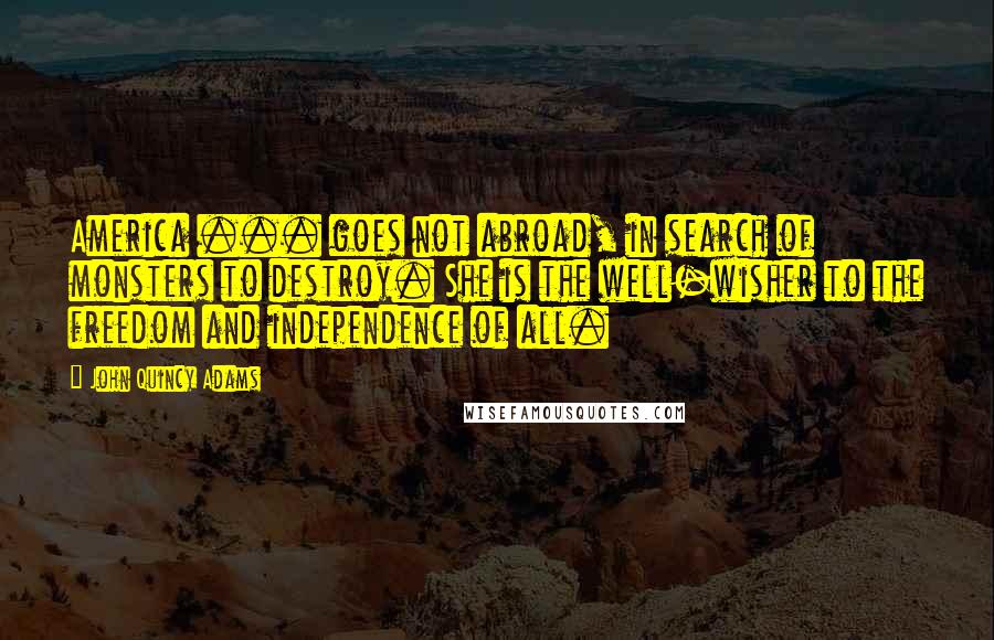 John Quincy Adams Quotes: America ... goes not abroad, in search of monsters to destroy. She is the well-wisher to the freedom and independence of all.