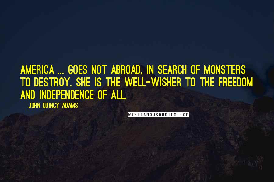 John Quincy Adams Quotes: America ... goes not abroad, in search of monsters to destroy. She is the well-wisher to the freedom and independence of all.