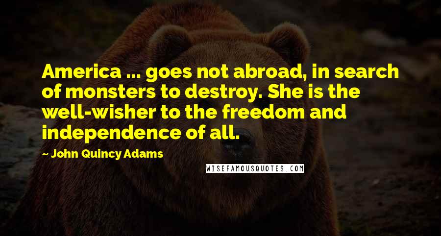 John Quincy Adams Quotes: America ... goes not abroad, in search of monsters to destroy. She is the well-wisher to the freedom and independence of all.