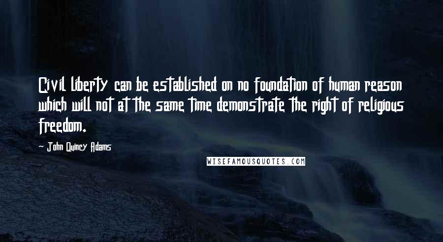 John Quincy Adams Quotes: Civil liberty can be established on no foundation of human reason which will not at the same time demonstrate the right of religious freedom.