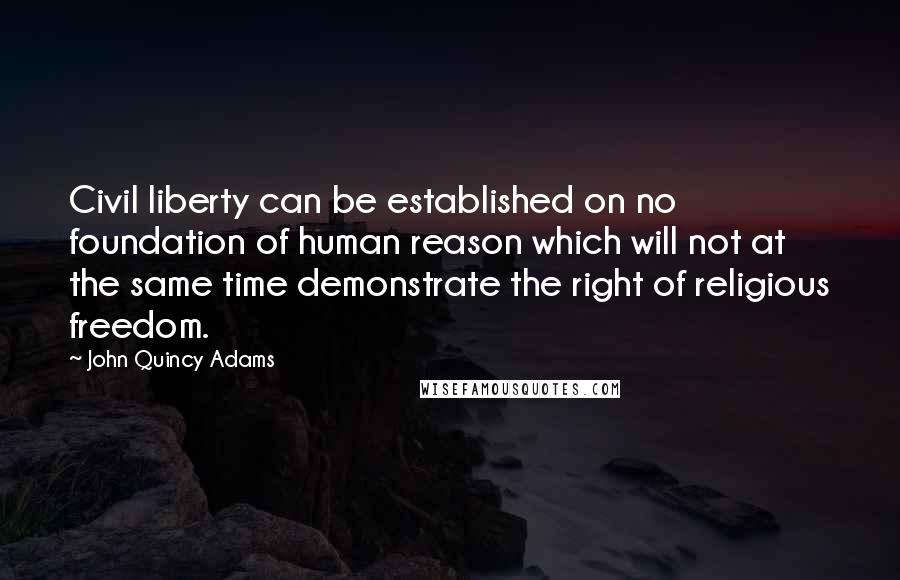 John Quincy Adams Quotes: Civil liberty can be established on no foundation of human reason which will not at the same time demonstrate the right of religious freedom.