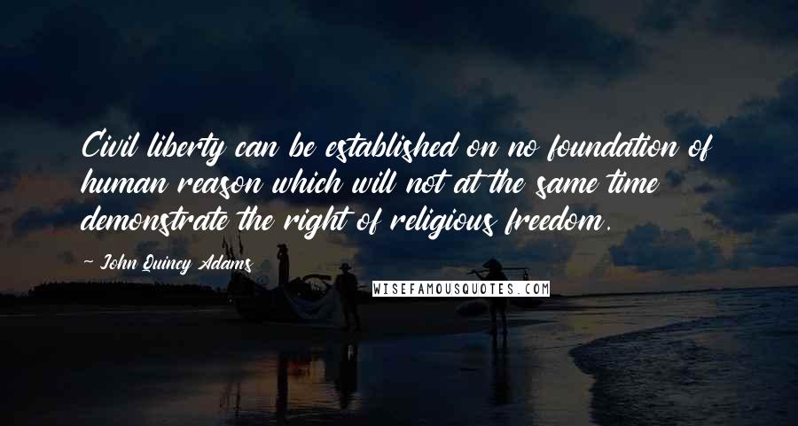 John Quincy Adams Quotes: Civil liberty can be established on no foundation of human reason which will not at the same time demonstrate the right of religious freedom.