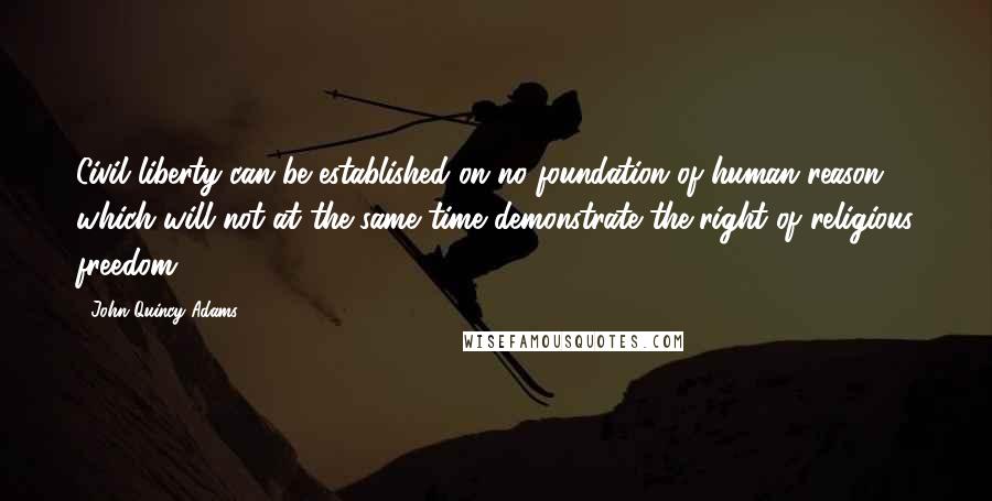 John Quincy Adams Quotes: Civil liberty can be established on no foundation of human reason which will not at the same time demonstrate the right of religious freedom.