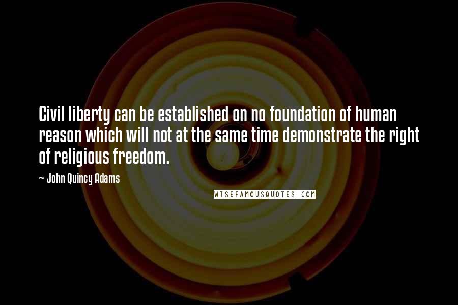 John Quincy Adams Quotes: Civil liberty can be established on no foundation of human reason which will not at the same time demonstrate the right of religious freedom.