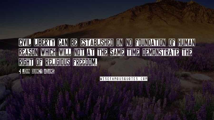 John Quincy Adams Quotes: Civil liberty can be established on no foundation of human reason which will not at the same time demonstrate the right of religious freedom.