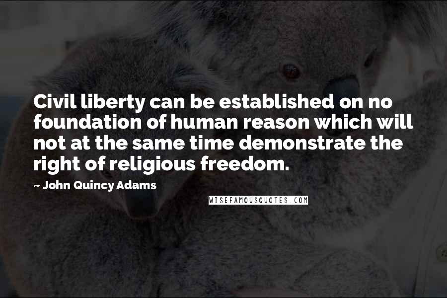 John Quincy Adams Quotes: Civil liberty can be established on no foundation of human reason which will not at the same time demonstrate the right of religious freedom.