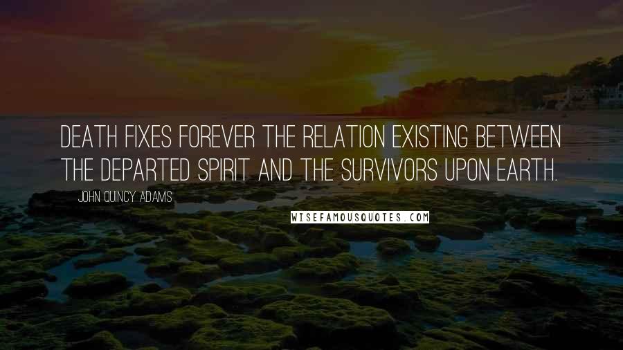 John Quincy Adams Quotes: Death fixes forever the relation existing between the departed spirit and the survivors upon earth.
