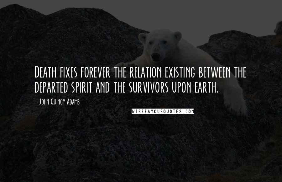 John Quincy Adams Quotes: Death fixes forever the relation existing between the departed spirit and the survivors upon earth.