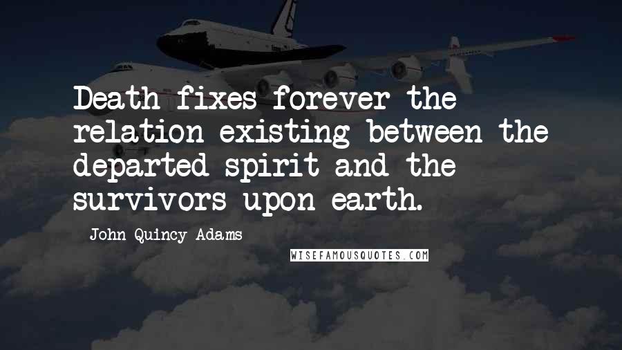 John Quincy Adams Quotes: Death fixes forever the relation existing between the departed spirit and the survivors upon earth.