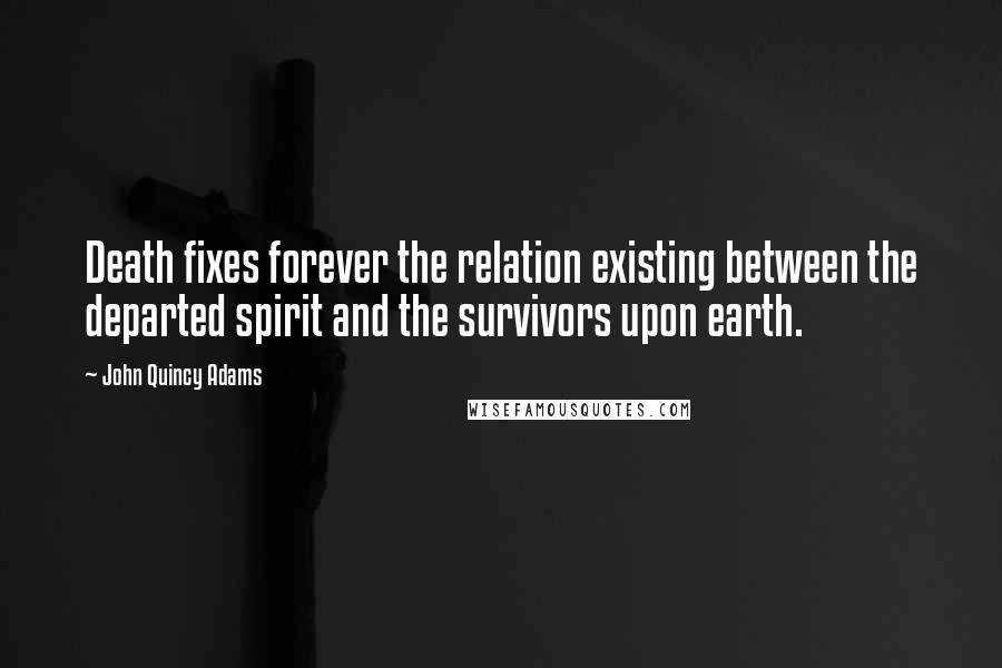 John Quincy Adams Quotes: Death fixes forever the relation existing between the departed spirit and the survivors upon earth.